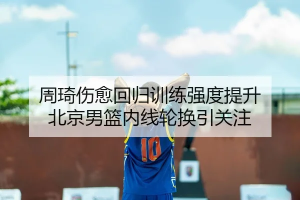 周琦伤愈回归训练强度提升 北京男篮内线轮换引关注（ob.com）