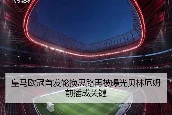 皇马欧冠首发轮换思路再被曝光贝林厄姆前插成关键